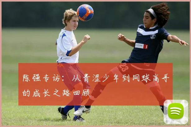 陈强专访：从青涩少年到网球高手的成长之路回顾