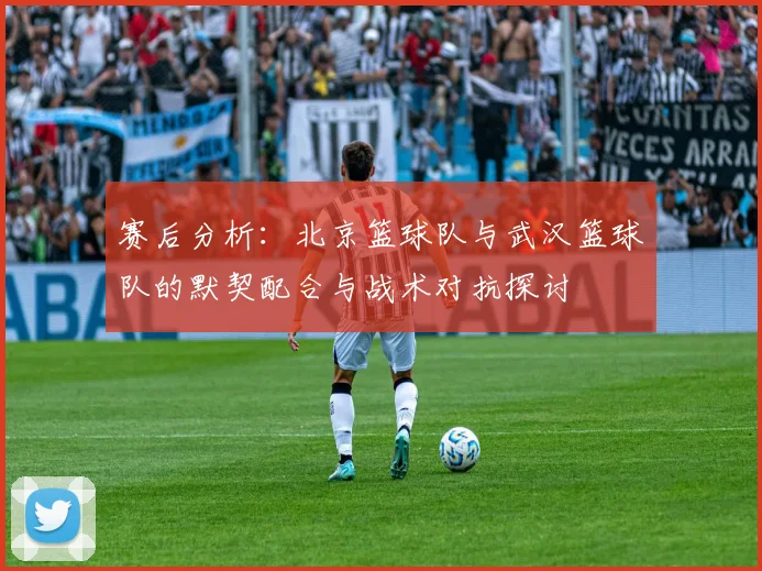 赛后分析：北京篮球队与武汉篮球队的默契配合与战术对抗探讨
