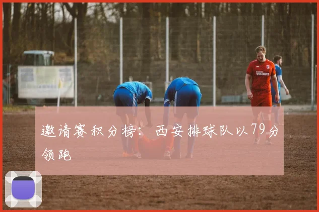 邀请赛积分榜：西安排球队以79分领跑