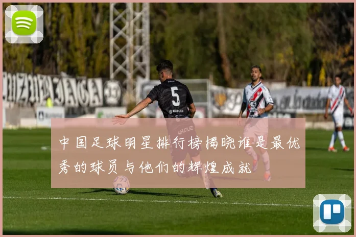 中国足球明星排行榜揭晓谁是最优秀的球员与他们的辉煌成就