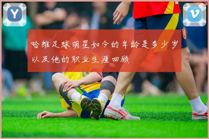 哈维足球明星如今的年龄是多少岁以及他的职业生涯回顾