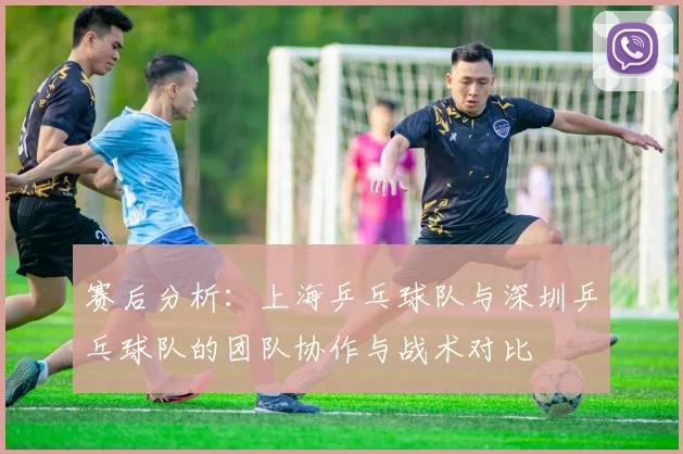 赛后分析：上海乒乓球队与深圳乒乓球队的团队协作与战术对比