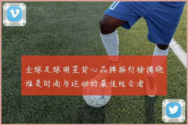 全球足球明星背心品牌排行榜揭晓谁是时尚与运动的最佳结合者