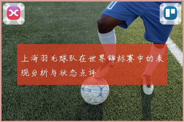 上海羽毛球队在世界锦标赛中的表现分析与状态点评