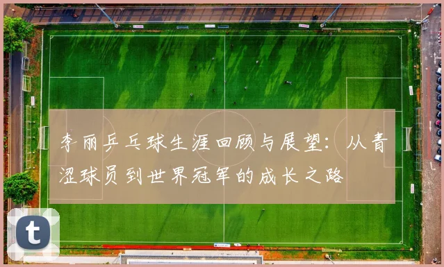 李丽乒乓球生涯回顾与展望：从青涩球员到世界冠军的成长之路