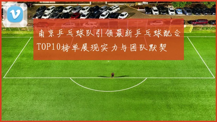 南京乒乓球队引领最新乒乓球配合TOP10榜单展现实力与团队默契