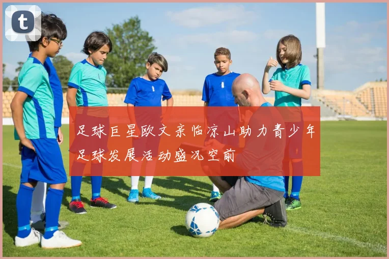 足球巨星欧文亲临凉山助力青少年足球发展活动盛况空前