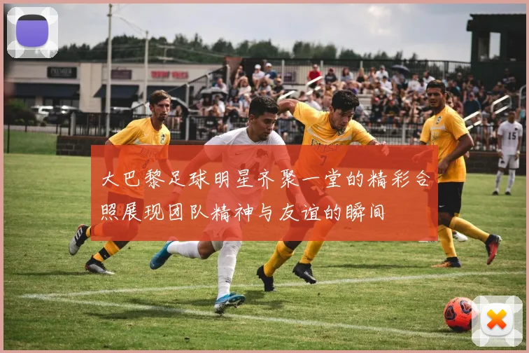 大巴黎足球明星齐聚一堂的精彩合照展现团队精神与友谊的瞬间