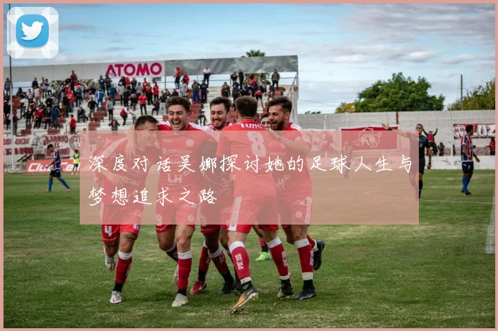 深度对话吴娜探讨她的足球人生与梦想追求之路
