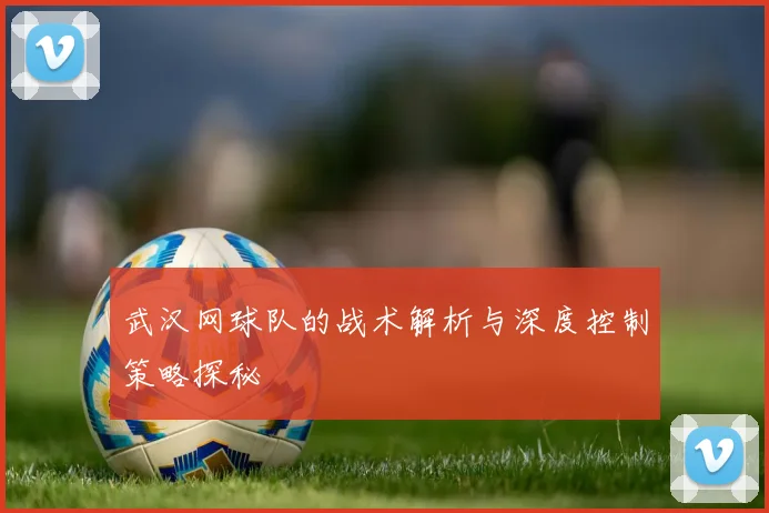 武汉网球队的战术解析与深度控制策略探秘