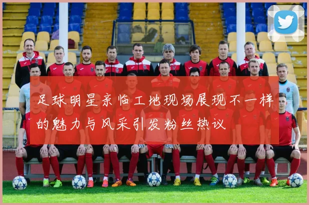 足球明星亲临工地现场展现不一样的魅力与风采引发粉丝热议