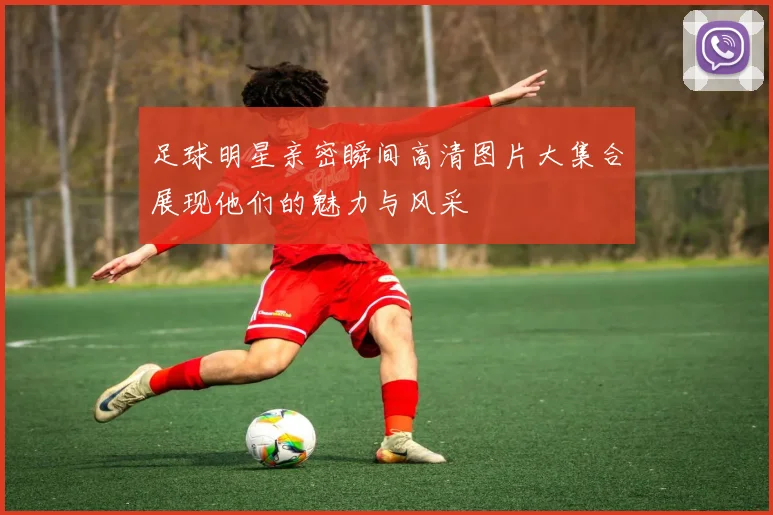 足球明星亲密瞬间高清图片大集合展现他们的魅力与风采