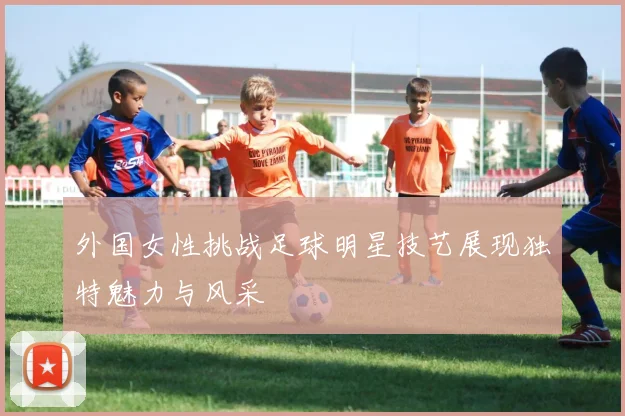 外国女性挑战足球明星技艺展现独特魅力与风采