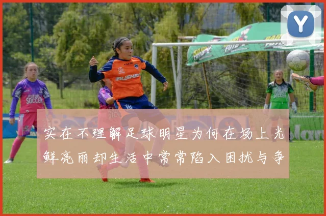 实在不理解足球明星为何在场上光鲜亮丽却生活中常常陷入困扰与争议