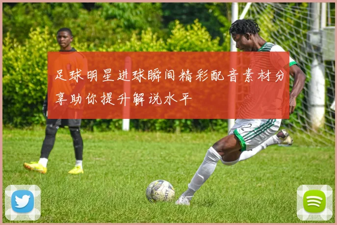 足球明星进球瞬间精彩配音素材分享助你提升解说水平