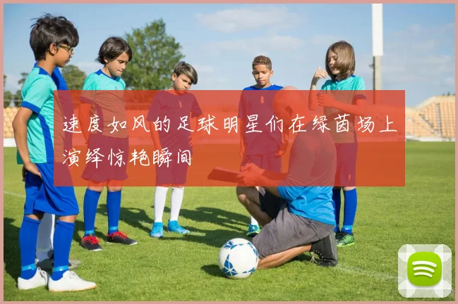 速度如风的足球明星们在绿茵场上演绎惊艳瞬间