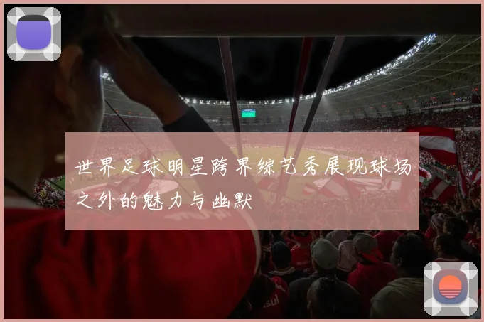 世界足球明星跨界综艺秀展现球场之外的魅力与幽默