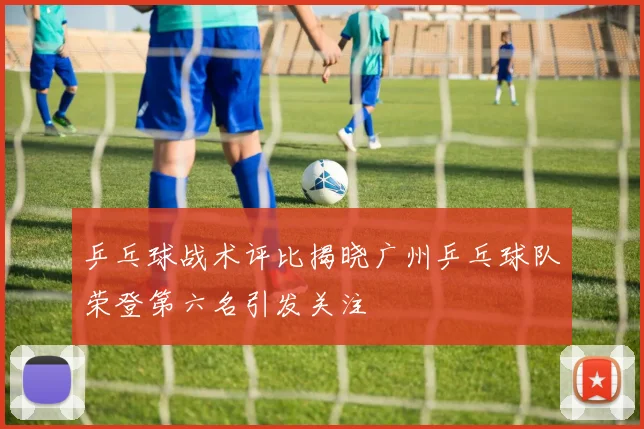 乒乓球战术评比揭晓广州乒乓球队荣登第六名引发关注