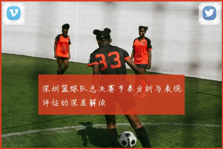 深圳篮球队总决赛节奏分析与表现评估的深度解读