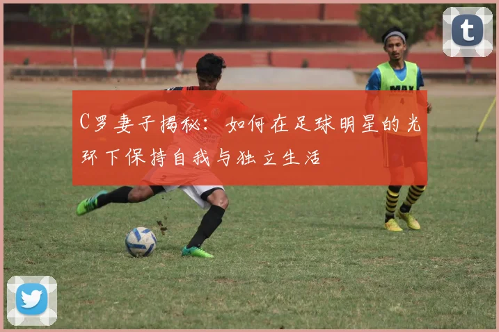 C罗妻子揭秘：如何在足球明星的光环下保持自我与独立生活