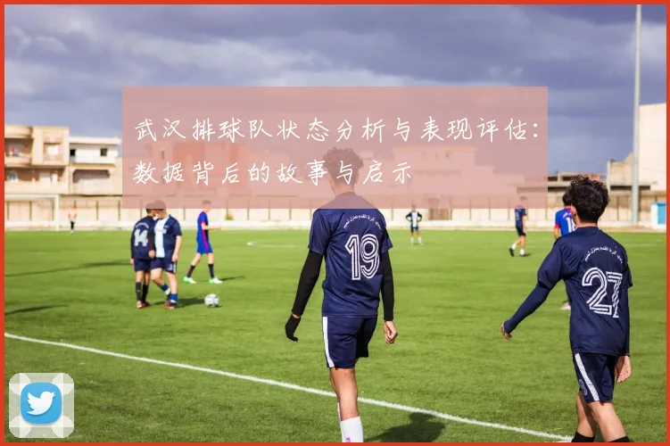 武汉排球队状态分析与表现评估：数据背后的故事与启示
