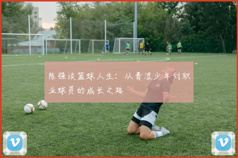 陈强谈篮球人生：从青涩少年到职业球员的成长之路