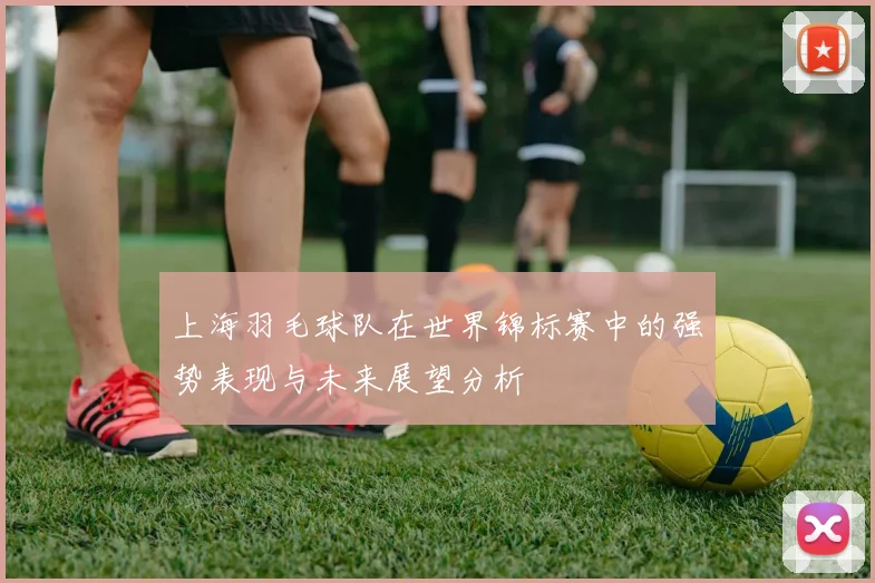 上海羽毛球队在世界锦标赛中的强势表现与未来展望分析