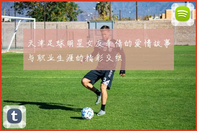 天津足球明星女友李倩的爱情故事与职业生涯的精彩交织