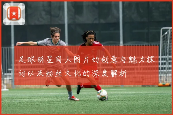 足球明星同人图片的创意与魅力探讨以及粉丝文化的深度解析