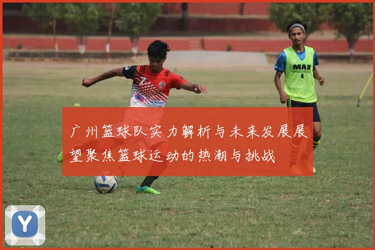 广州篮球队实力解析与未来发展展望聚焦篮球运动的热潮与挑战