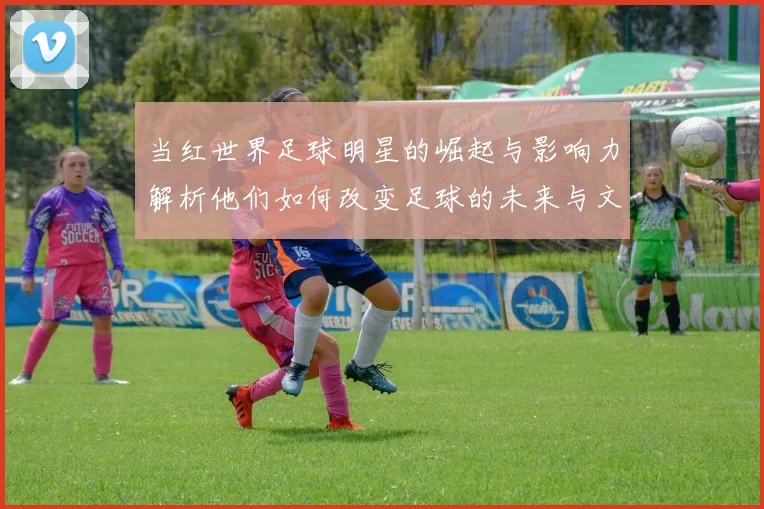 当红世界足球明星的崛起与影响力解析他们如何改变足球的未来与文化