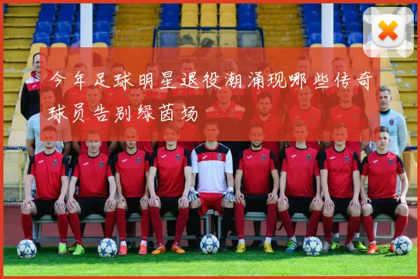 今年足球明星退役潮涌现哪些传奇球员告别绿茵场