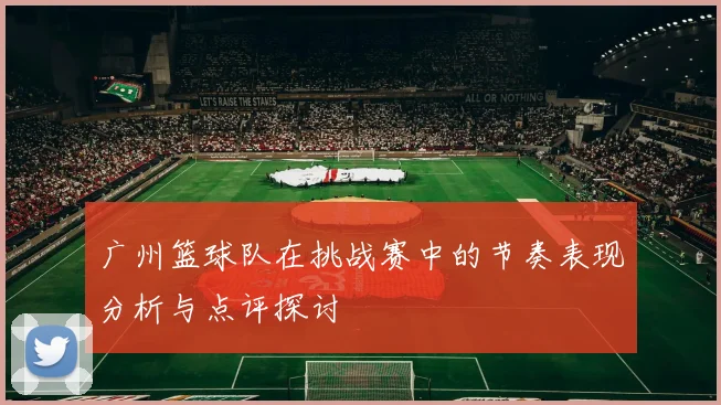 广州篮球队在挑战赛中的节奏表现分析与点评探讨