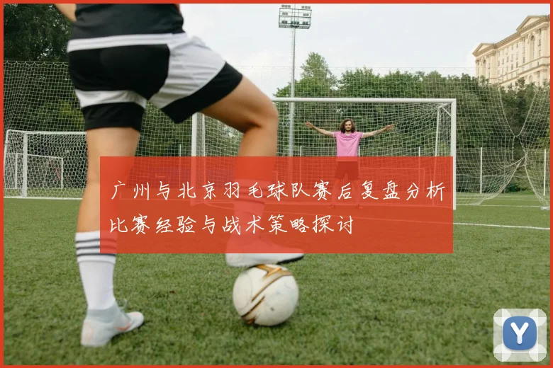 广州与北京羽毛球队赛后复盘分析比赛经验与战术策略探讨