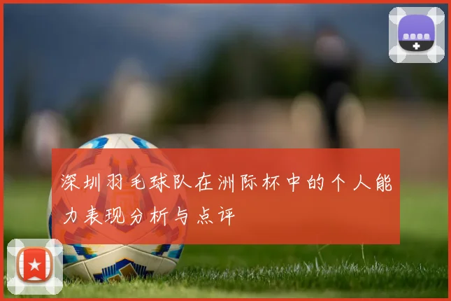 深圳羽毛球队在洲际杯中的个人能力表现分析与点评