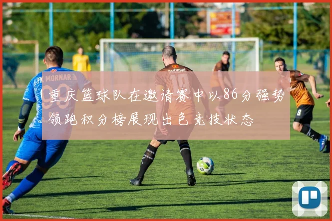 重庆篮球队在邀请赛中以86分强势领跑积分榜展现出色竞技状态