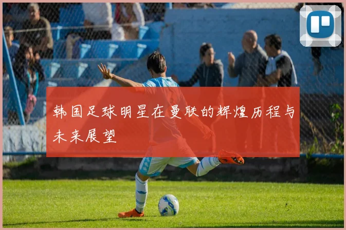 韩国足球明星在曼联的辉煌历程与未来展望