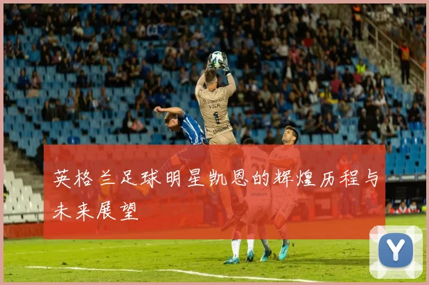 英格兰足球明星凯恩的辉煌历程与未来展望