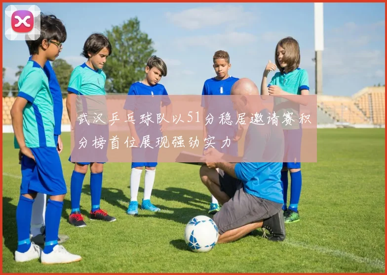 武汉乒乓球队以51分稳居邀请赛积分榜首位展现强劲实力