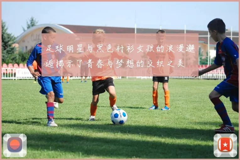 足球明星与黑色衬衫女孩的浪漫邂逅揭示了青春与梦想的交织之美