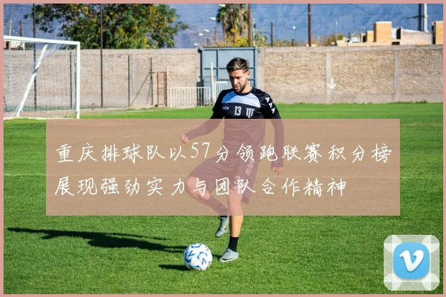重庆排球队以57分领跑联赛积分榜展现强劲实力与团队合作精神