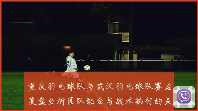 重庆羽毛球队与武汉羽毛球队赛后复盘分析团队配合与战术执行的关键因素