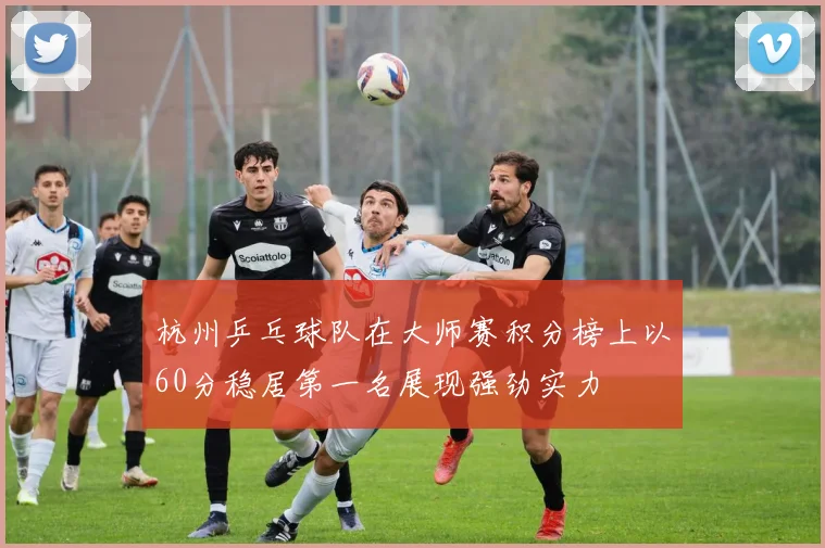 杭州乒乓球队在大师赛积分榜上以60分稳居第一名展现强劲实力