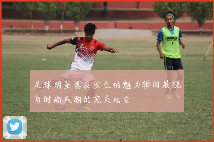 足球明星卷发女生的魅力瞬间展现与时尚风潮的完美结合