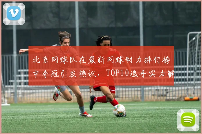 北京网球队在最新网球耐力排行榜中夺冠引发热议，TOP10选手实力解析