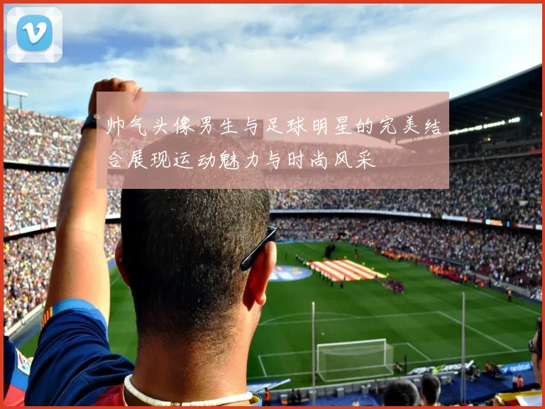 帅气头像男生与足球明星的完美结合展现运动魅力与时尚风采