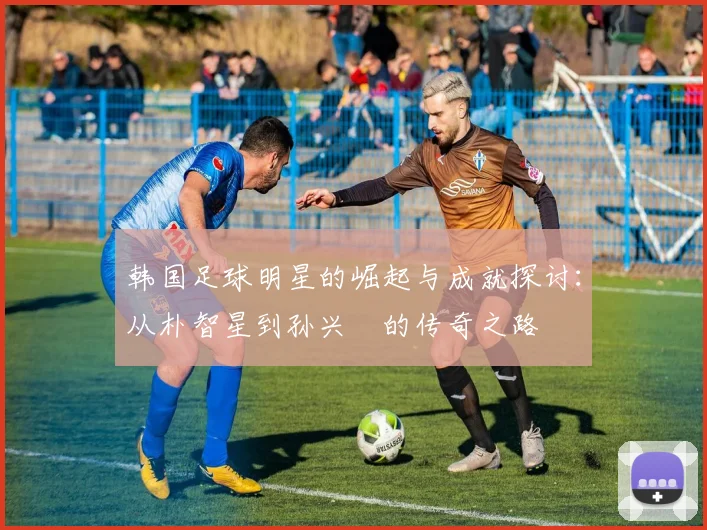 韩国足球明星的崛起与成就探讨：从朴智星到孙兴慜的传奇之路