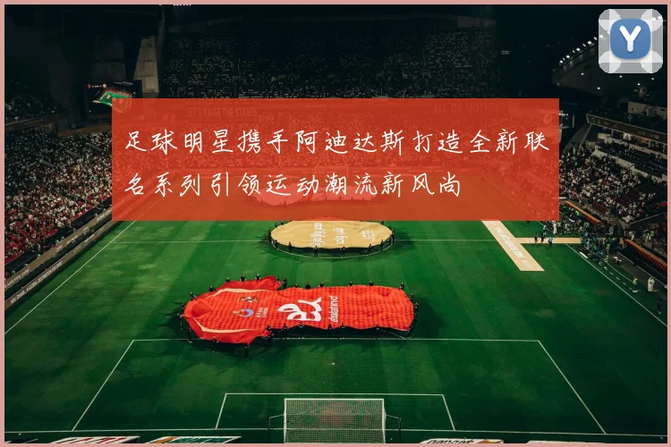 足球明星携手阿迪达斯打造全新联名系列引领运动潮流新风尚