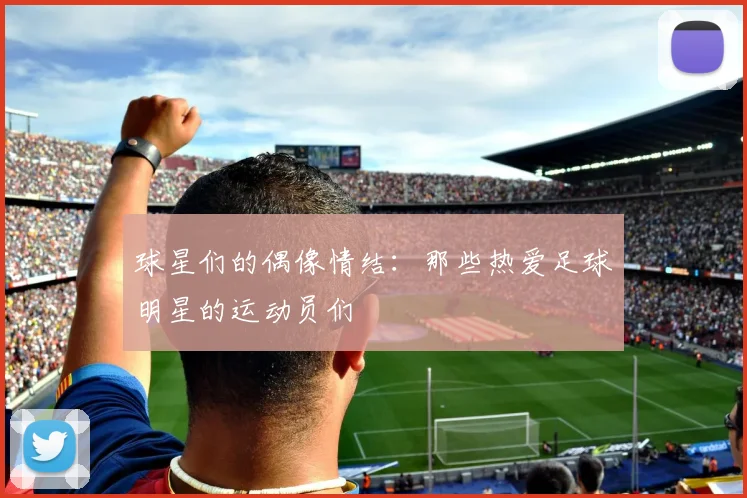 球星们的偶像情结：那些热爱足球明星的运动员们