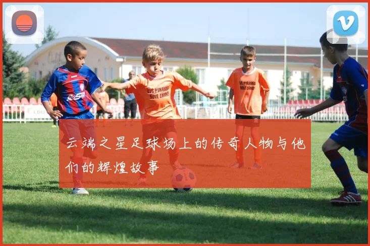云端之星足球场上的传奇人物与他们的辉煌故事